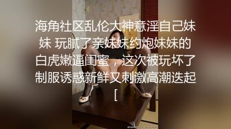 海角社区乱伦大神意淫自己妹妹 玩腻了亲妹妹约炮妹妹的白虎嫩逼闺蜜，这次被玩坏了制服诱惑新鲜又刺激高潮迭起[