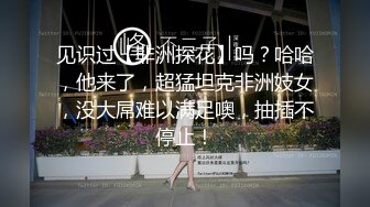 见识过【非洲探花】吗？哈哈，他来了，超猛坦克非洲妓女，没大屌难以满足噢，抽插不停止！