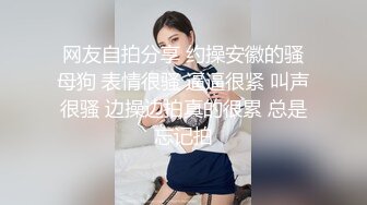 网友自拍分享 约操安徽的骚母狗 表情很骚 逼逼很紧 叫声很骚 边操边拍真的很累 总是忘记拍