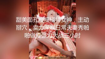 甜美面孔瘦瘦模特女神，主动掰穴，卖力深喉日常夫妻秀啪啪做爱强力大战三小时