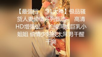 【最强档❤️91大神】极品骚货人妻偷情系列甄选❤️高清HD增强版❤️约操同城巨乳小姐姐 偷情少妇被大屌男干醒干爽