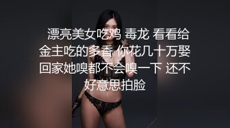   漂亮美女吃鸡 毒龙 看看给金主吃的多香 你花几十万娶回家她嗅都不会嗅一下 还不好意思拍脸