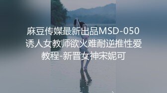 麻豆传媒最新出品MSD-050诱人女教师欲火难耐逆推性爱教程-新晋女神宋妮可