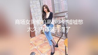 《极品CP魔手外购》坑神商场、夜店等小姐姐比较多的场所女厕极限偸拍各种制服女神级妹子方便 又能看脸又能看逼相当哇塞 (8)