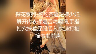 探花系列-网约齐逼短裤少妇,解开内衣揉奶舌吻调情,手指扣穴扶着屁股后入,快速打桩撞击啪啪声