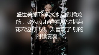 盛世美颜TS李冰冰 自慰撸龙筋，吸入rush 边看AV边插菊花穴边打飞机  太喜欢了 射的时候真爽！