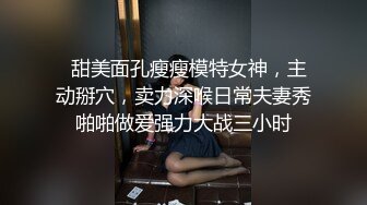   甜美面孔瘦瘦模特女神，主动掰穴，卖力深喉日常夫妻秀啪啪做爱强力大战三小时