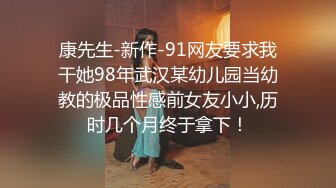 康先生-新作-91网友要求我干她98年武汉某幼儿园当幼教的极品性感前女友小小,历时几个月终于拿下！