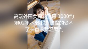 高端外围女探花飞哥 3000约炮02年水嫩小妹 被操的受不了一直求我温柔点