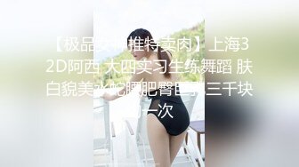 【极品女神推特卖肉】上海32D阿西 大四实习生练舞蹈 肤白貌美水蛇腰肥臀巨乳三千块约一次