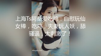 上海Ts阿桑爱吃鸡：自慰玩仙女棒，吃鸡，夫妻玩人妖，舔骚逼，太刺激了！