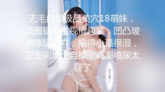 无毛白虎极品美穴18萌妹，项圈链子透视情趣装，凹凸玻璃棒猛插穴，搞得小逼很湿，卫生间地上自摸，高潮喷尿太骚了