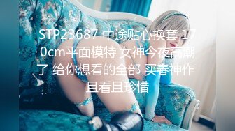 STP23687 中途贴心换套 170cm平面模特 女神今夜高潮了 给你想看的全部 买春神作 且看且珍惜