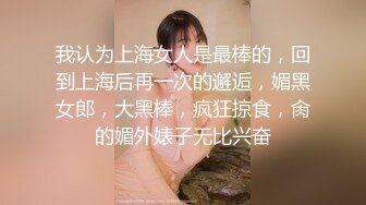 我认为上海女人是最棒的，回到上海后再一次的邂逅，媚黑女郎，大黑棒，疯狂掠食，肏的媚外婊子无比兴奋