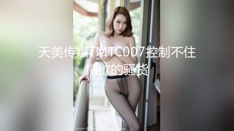 天美传媒TMTC007控制不住情欲的骚货