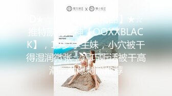 D★☆【超清4K版精品】★☆推特原创大神【OOXXBLACK】，19岁学生妹，小穴被干得湿润微张，乖巧听话被干高潮，劲爆刺激推荐