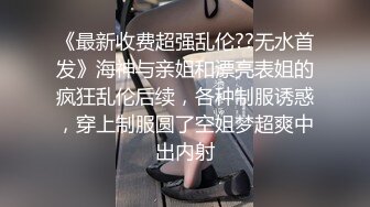 《最新收费超强乱伦??无水首发》海神与亲姐和漂亮表姐的疯狂乱伦后续，各种制服诱惑，穿上制服圆了空姐梦超爽中出内射