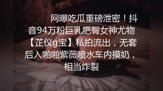 ⚫️⚫️网曝吃瓜重磅泄密！抖音94万粉巨乳肥臀女神尤物【芷仪g宝】私拍流出，无套后入啪啪紫薇喷水车内摸奶，相当炸裂