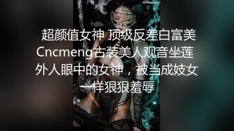  超颜值女神 顶级反差白富美Cncmeng古装美人观音坐莲 外人眼中的女神，被当成妓女一样狠狠羞辱