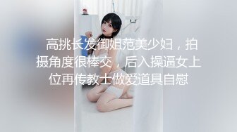   高挑长发御姐范美少妇，拍摄角度很棒交，后入操逼女上位再传教士做爱道具自慰