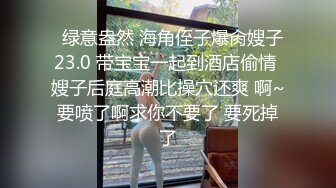   绿意盎然 海角侄子爆肏嫂子23.0 带宝宝一起到酒店偷情 嫂子后庭高潮比操穴还爽 啊~要喷了啊求你不要了 要死掉了