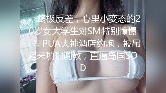 ⚡⚡终极反差，心里小变态的20岁女大学生对SM特别憧憬，与PUA大神酒店约炮，被吊起来啪啪调教，直逼岛国SOD