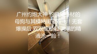 广州约炮大神 约极品身材的母狗与其模特闺蜜双飞！无套爆操后 双双被颜射 满满的精液涂一脸！