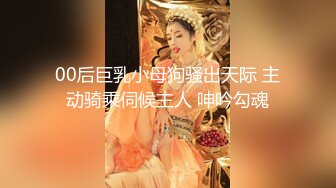 00后巨乳小母狗骚出天际 主动骑乘伺候主人 呻吟勾魂