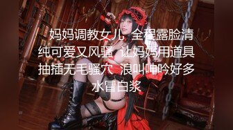    妈妈调教女儿  全程露脸清纯可爱又风骚  让妈妈用道具抽插无毛骚穴  浪叫呻吟好多水冒白浆