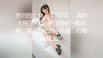 绝对的女神，【闪闪】，真的太纯了~看一眼就想射~极品啊，展示自己的小视频，白臀美腿玉足