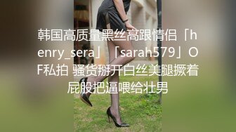 韩国高质量黑丝高跟情侣「henry_sera」「sarah579」OF私拍 骚货掰开白丝美腿撅着屁股把逼喂给壮男