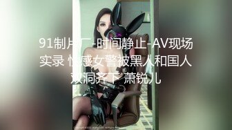 91制片厂-时间静止-AV现场实录 性感女警被黑人和国人双洞齐下 萧锐儿