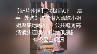 【新速片遞】 《极品CP☀️魔手☛外购》疯狂坑神大胆神作！美女如云商场女厕门外蹲守先拍脸再进去拍逼，惊险刺激，极品美女居然还是白虎