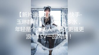 【新片速遞】熟女控--快手-玉琳静淑❤️，又熟又多水，年轻是个大美人，老了更骚更浪，15V一品风情！