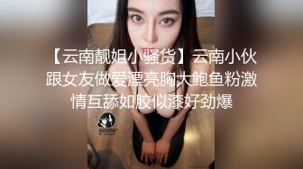 【云南靓姐小骚货】云南小伙跟女友做爱漂亮胸大鲍鱼粉激情互舔如胶似漆好劲爆