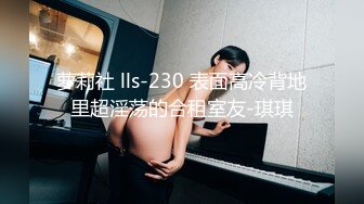 萝莉社 lls-230 表面高冷背地里超淫荡的合租室友-琪琪