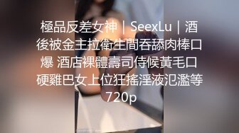 極品反差女神｜SeexLu｜酒後被金主拉衛生間吞舔肉棒口爆 酒店裸體壽司侍候黃毛口硬雞巴女上位狂搖淫液氾濫等 720p