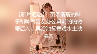 【新片速遞】  苗条瘦瘦的妹子和帅气男友办公桌前啪啪做爱后入，再浴池鸳鸯戏水主动掰穴