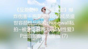 《反差女神☀️顶级泄密》爆炸伤害！泡菜国前女团成员盛世容颜极品模特chungwall私拍~被金主包养大玩SM性爱3P出道即巅峰完整版 (7)