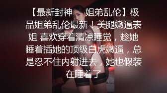 情迷骚臀大嫂  历经数月终于把嫂子灌醉操了 褪下内裤鲜嫩白虎 插入太窒息了爆艹榨射 羞耻感当成哥哥了