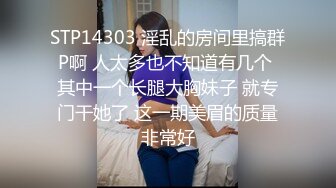 STP14303 淫乱的房间里搞群P啊 人太多也不知道有几个 其中一个长腿大胸妹子 就专门干她了 这一期美眉的质量非常好