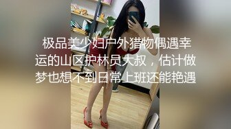  极品美少妇户外猎物偶遇幸运的山区护林员大叔，估计做梦也想不到日常上班还能艳遇