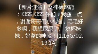 【新片速遞】女神徐璐鹿❤️：KISS KISS 你们，我骚一点，谢谢哥哥们小礼物，毛毛好多啊，我想尿尿了。 烧杯妹妹，好爹的呻吟！[1.16G/02:19:14]