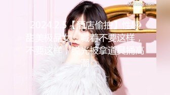 2024.2.5【酒店偷拍】性感甜美极品女，喊着不要这样，不要这样，脱光被拿道具捅高潮