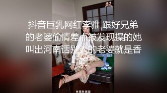 抖音巨乳网红李雅 跟好兄弟的老婆偷情差点被发现操的她叫出河南话别人的老婆就是香啊