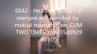 0042 - He came TWICE： creampie and cumshot by mutual masturbation. CUM TWO TIMES! (ph635d09294b5cf)