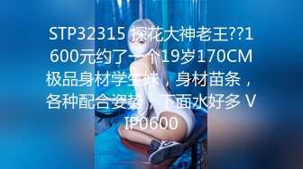 STP32315 探花大神老王??1600元约了一个19岁170CM极品身材学生妹，身材苗条，各种配合姿势，下面水好多 VIP0600