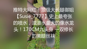 推特大网红！顶级大长腿御姐【Susie_7777】史上最夸张的喷水，滋滋水量大的像水龙头！170CM九头身 一双修长的美腿丝袜