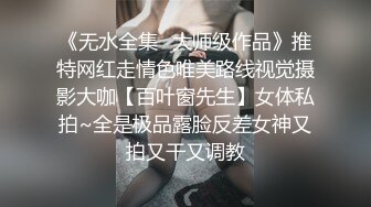 《无水全集✿大师级作品》推特网红走情色唯美路线视觉摄影大咖【百叶窗先生】女体私拍~全是极品露脸反差女神又拍又干又调教