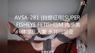 AVSA-281 [自提征用]SUPER FISHEYE FETISHISM 肉感美体淫乱人妻 永井玛丽亚